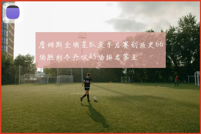 詹姆斯全明星队友季后赛创历史66场胜利乔丹仅45场排名第五