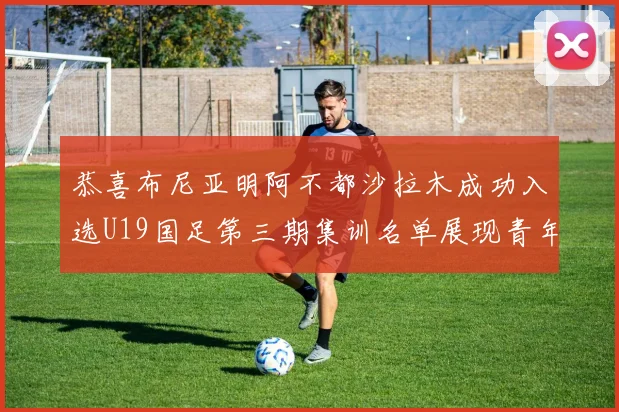 恭喜布尼亚明阿不都沙拉木成功入选U19国足第三期集训名单展现青年才俊风采