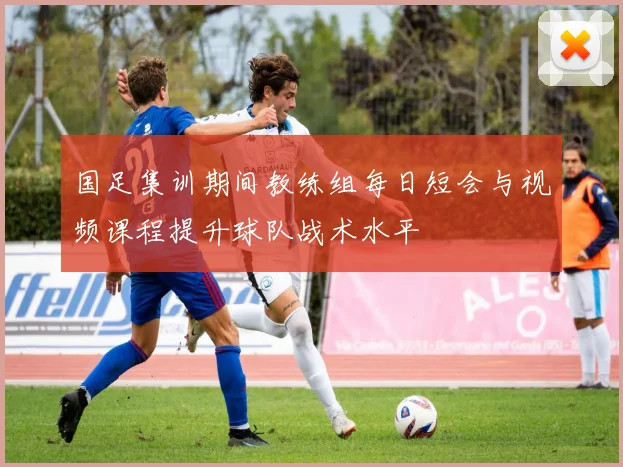 国足集训期间教练组每日短会与视频课程提升球队战术水平