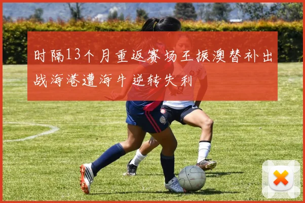 时隔13个月重返赛场王振澳替补出战海港遭海牛逆转失利