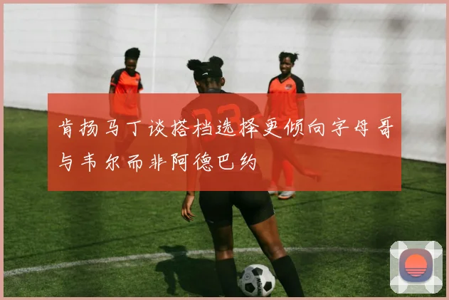 肯扬马丁谈搭档选择更倾向字母哥与韦尔而非阿德巴约