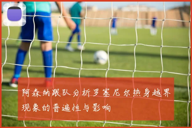 阿森纳跟队分析罗塞尼尔热身越界现象的普遍性与影响