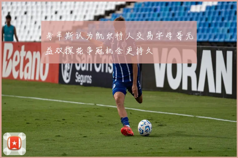 考辛斯认为凯尔特人交易字母哥无益双探花争冠机会更持久