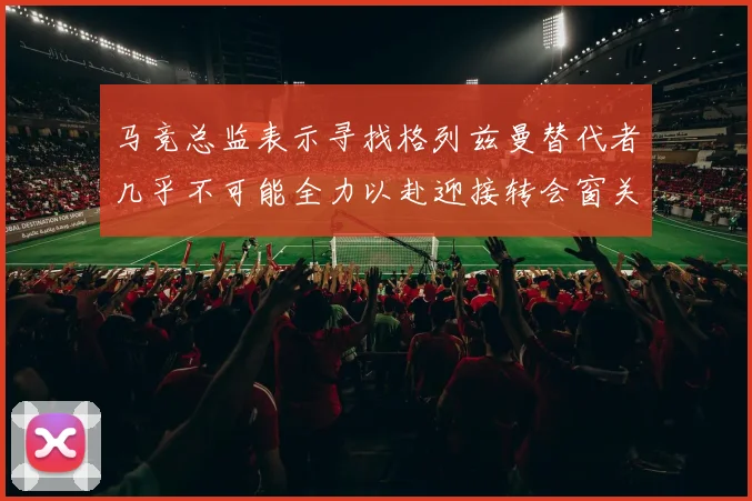 马竞总监表示寻找格列兹曼替代者几乎不可能全力以赴迎接转会窗关闭