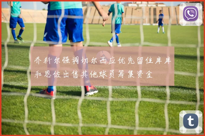 乔科尔强调切尔西应优先留住库库和恩佐出售其他球员筹集资金