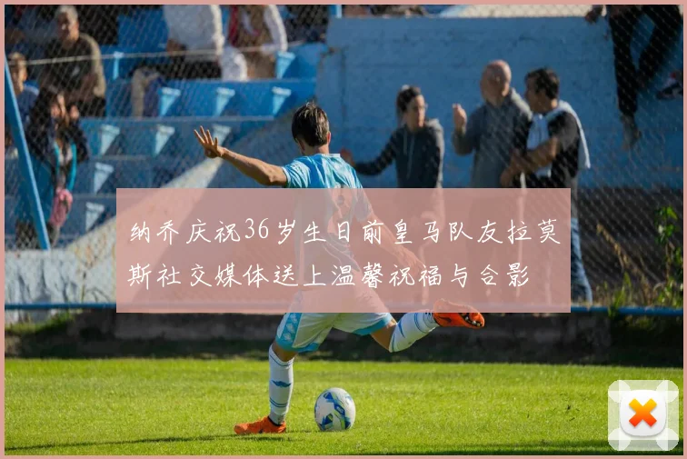 纳乔庆祝36岁生日前皇马队友拉莫斯社交媒体送上温馨祝福与合影