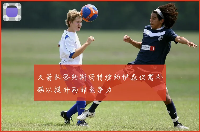 火箭队签约斯玛特续约伊森仍需补强以提升西部竞争力