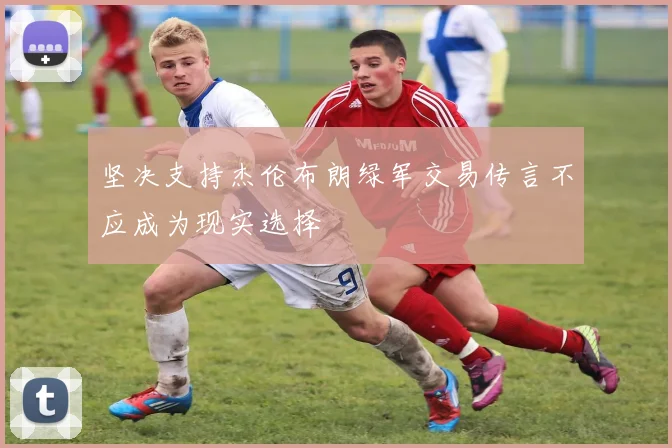坚决支持杰伦布朗绿军交易传言不应成为现实选择