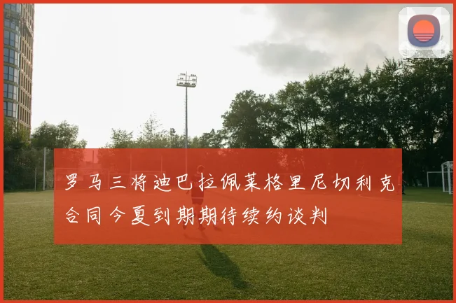罗马三将迪巴拉佩莱格里尼切利克合同今夏到期期待续约谈判