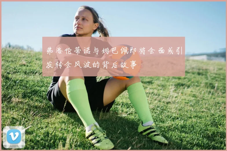 弗洛伦蒂诺与姆巴佩即将会面或引发转会风波的背后故事