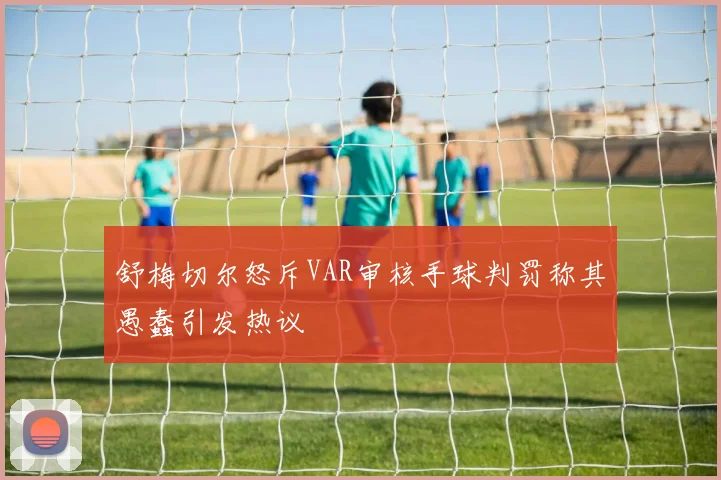 舒梅切尔怒斥VAR审核手球判罚称其愚蠢引发热议