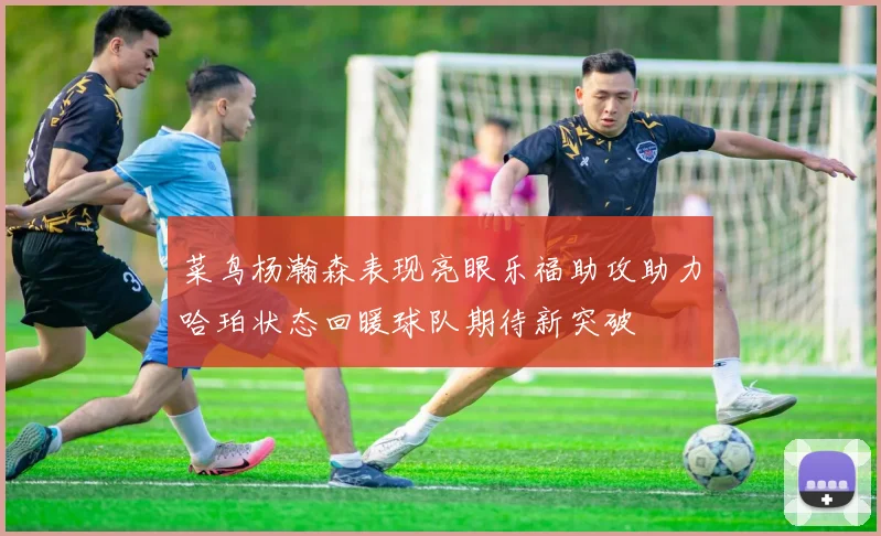 菜鸟杨瀚森表现亮眼乐福助攻助力哈珀状态回暖球队期待新突破