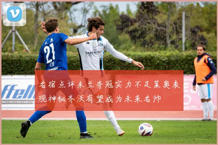 名宿点评米兰夺冠实力不足莱奥表现神秘齐沃有望成为未来名帅