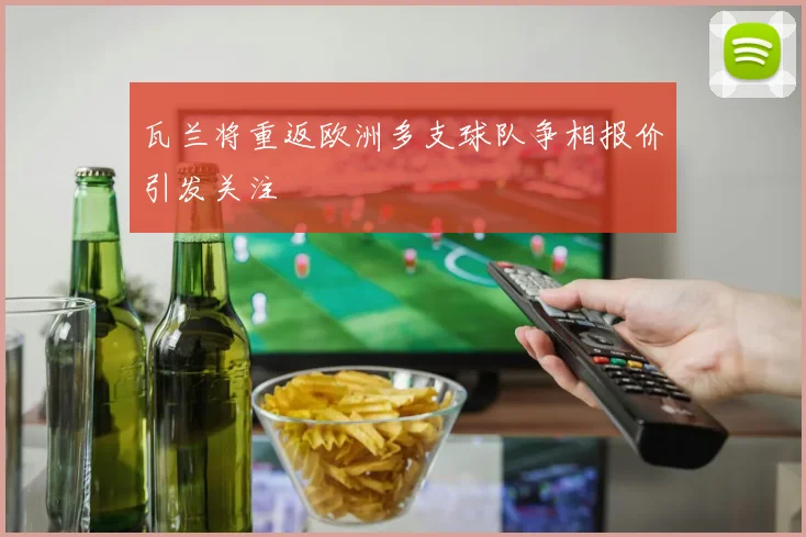 瓦兰将重返欧洲多支球队争相报价引发关注