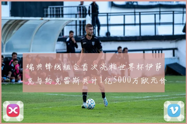 瑞典锋线组合首次亮相世界杯伊萨克与约克雷斯共计1亿5000万欧元价值