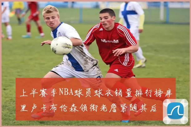 上半赛季NBA球员球衣销量排行榜库里卢卡布伦森领衔老詹紧随其后