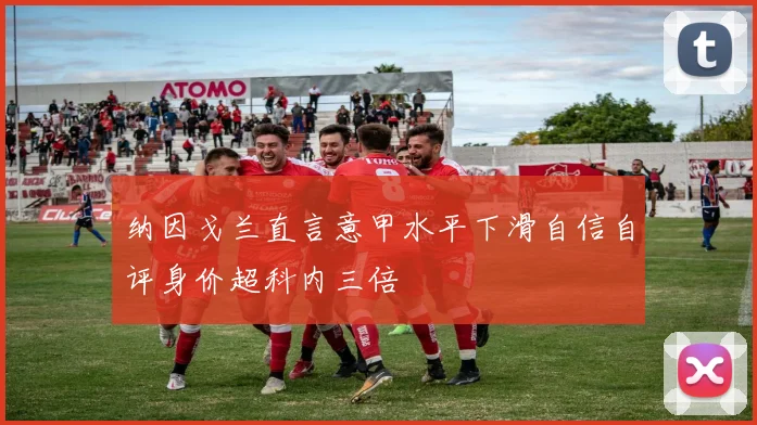 纳因戈兰直言意甲水平下滑自信自评身价超科内三倍