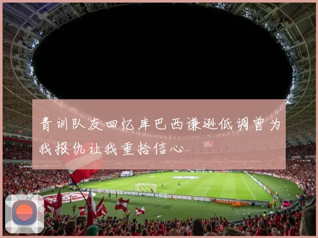青训队友回忆库巴西谦逊低调曾为我报仇让我重拾信心