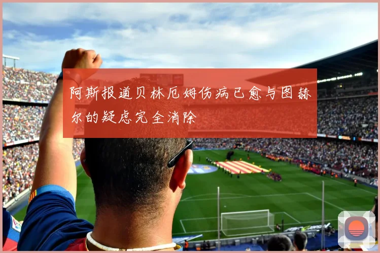 阿斯报道贝林厄姆伤病已愈与图赫尔的疑虑完全消除
