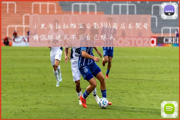 小里与拉拉维亚合影NBA商店东契奇调侃球迷买不买自己球衣