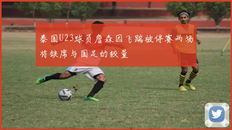 泰国U23球员詹森因飞踹被停赛两场将缺席与国足的较量